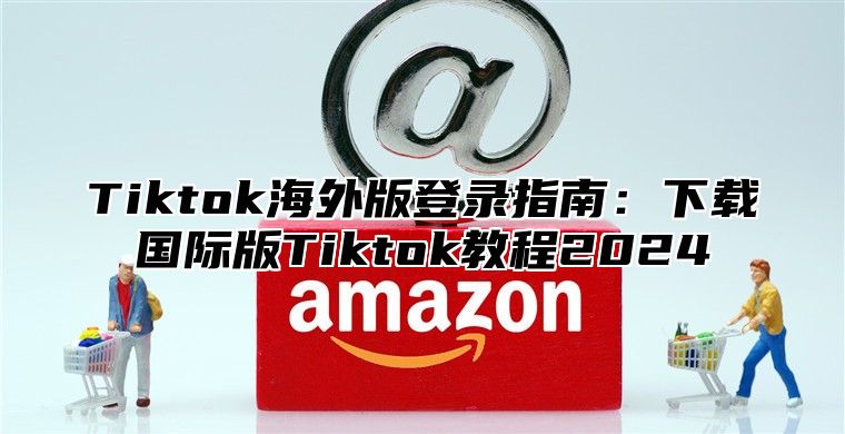 Tiktok海外版登录指南：下载国际版Tiktok教程2025