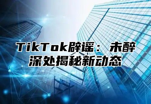 TikTok辟谣：未醉深处揭秘新动态