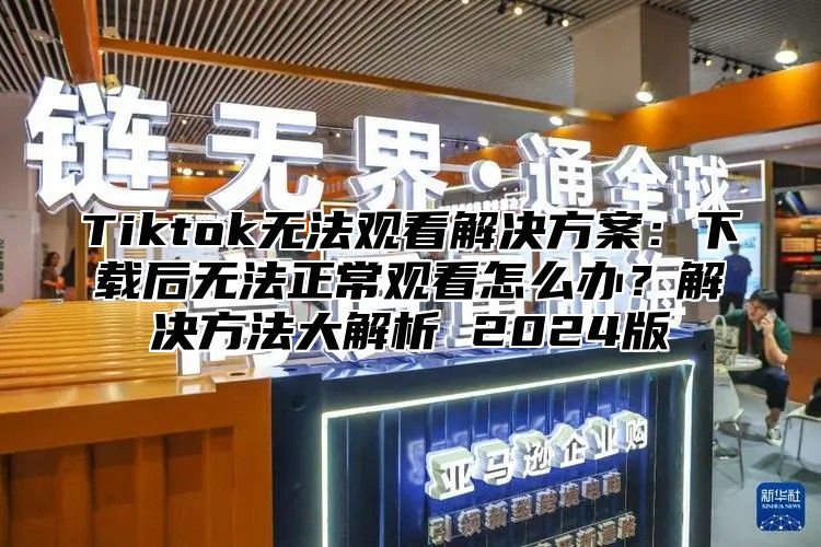 Tiktok无法观看解决方案：下载后无法正常观看怎么办？解决方法大解析 2025版