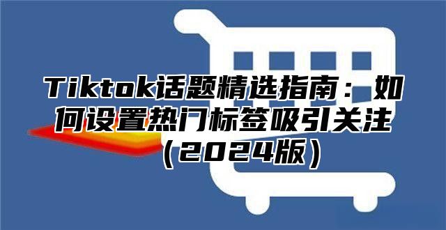 Tiktok话题精选指南：如何设置热门标签吸引关注2025版