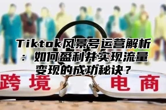Tiktok风景号运营解析：如何盈利并实现流量变现的成功秘诀？