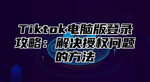 Tiktok电脑版登录攻略：解决授权问题的方法