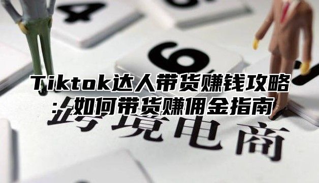 Tiktok达人带货赚钱攻略：如何带货赚佣金指南