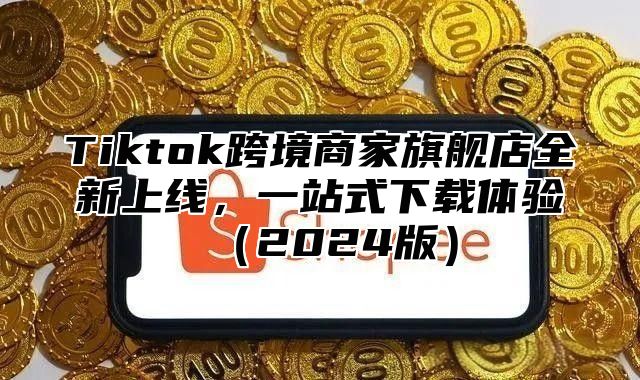 Tiktok跨境商家旗舰店全新上线，一站式下载体验2025版