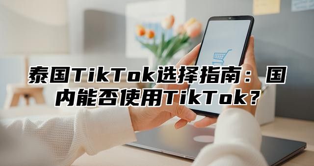 泰国TikTok选择指南：国内能否使用TikTok？