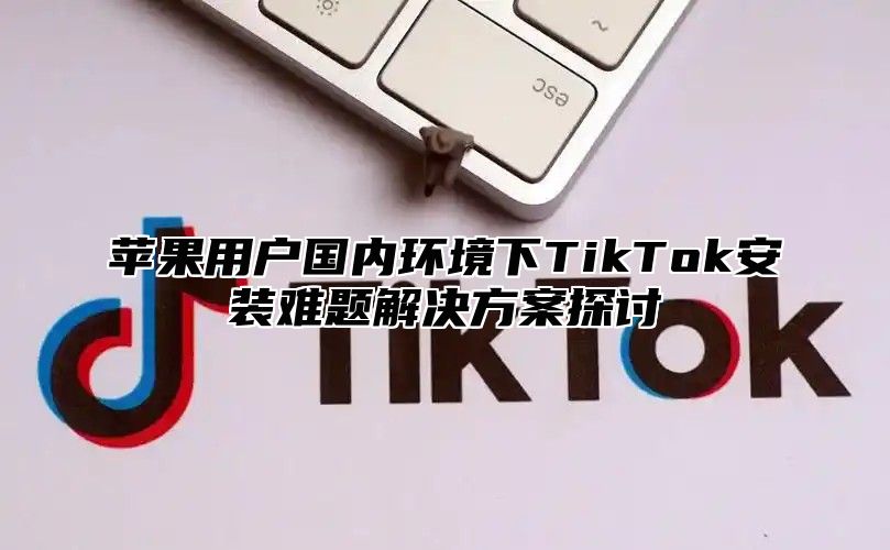 苹果用户国内环境下TikTok安装难题解决方案探讨