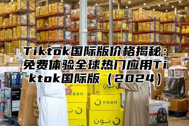 Tiktok国际版价格揭秘：免费体验全球热门应用Tiktok国际版2025