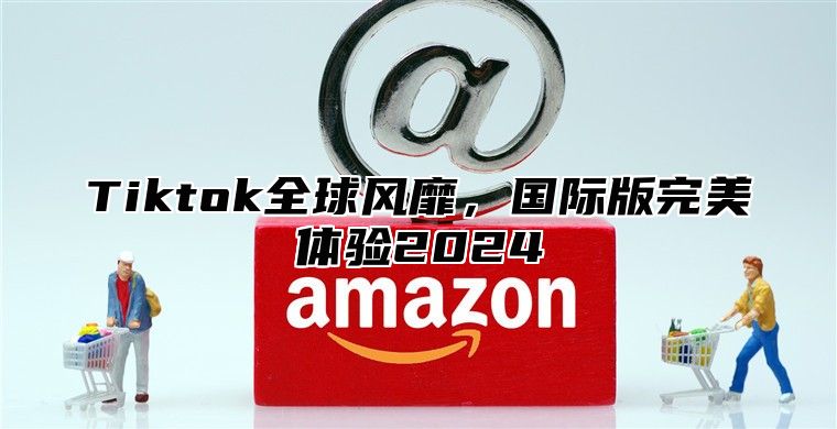 Tiktok全球风靡，国际版完美体验2025