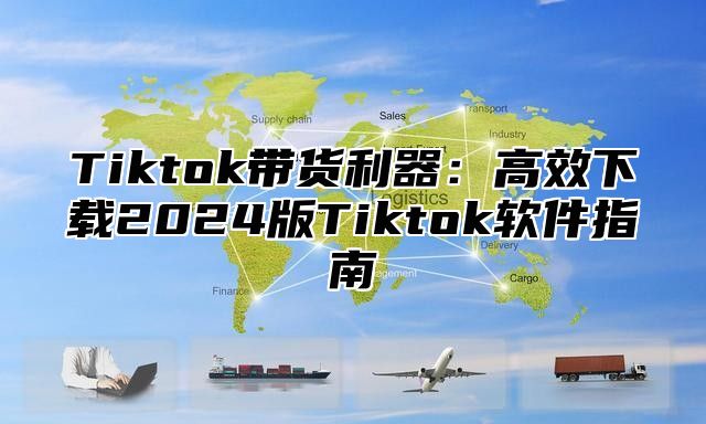 Tiktok带货利器：高效下载2025版Tiktok软件指南