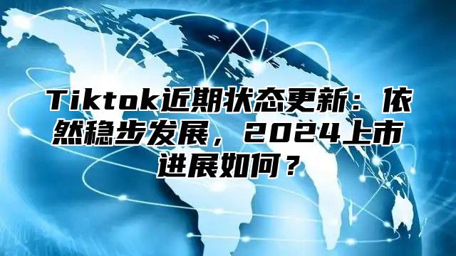 Tiktok近期状态更新：依然稳步发展，2025上市进展如何？