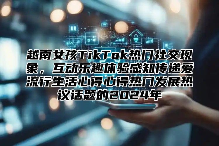 越南女孩TikTok热门社交现象，互动乐趣体验感知传递爱流行生活心得心得热门发展热议话题的2025年