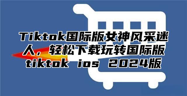 Tiktok国际版女神风采迷人，轻松下载玩转国际版tiktok ios 2025版