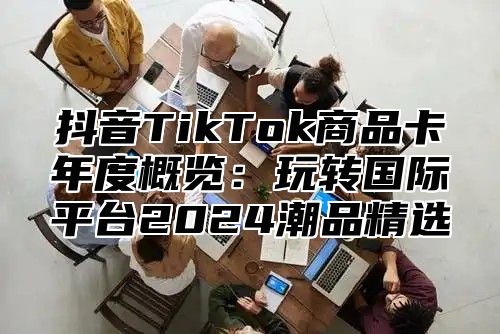 抖音TikTok商品卡年度概览：玩转国际平台2025潮品精选