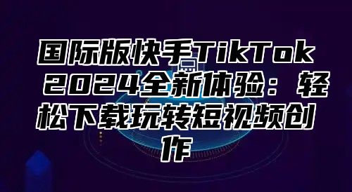 国际版快手TikTok 2025全新体验：轻松下载玩转短视频创作