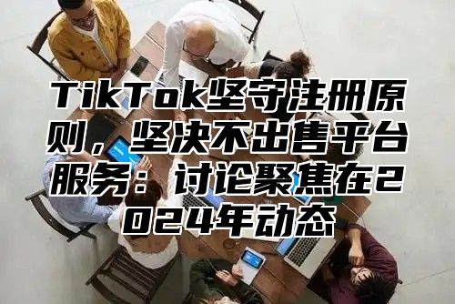 TikTok坚守注册原则，坚决不出售平台服务：讨论聚焦在2025年动态
