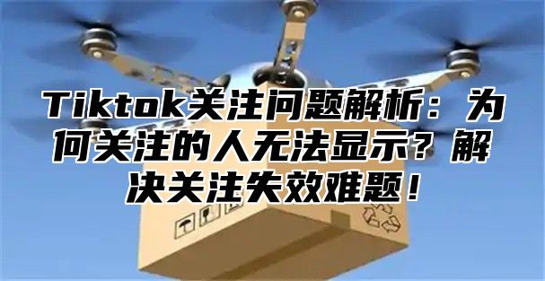 Tiktok关注问题解析：为何关注的人无法显示？解决关注失效难题！