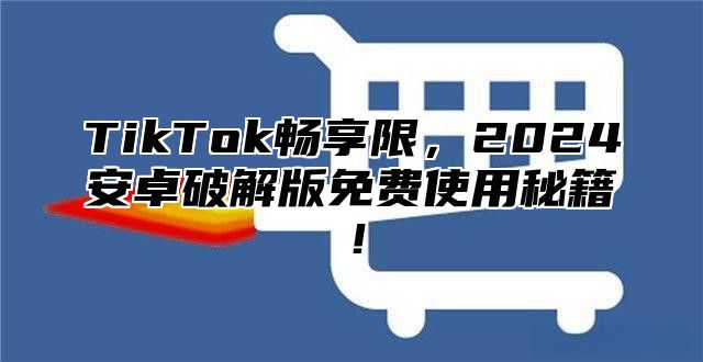 TikTok畅享限，2025安卓破解版免费使用秘籍！