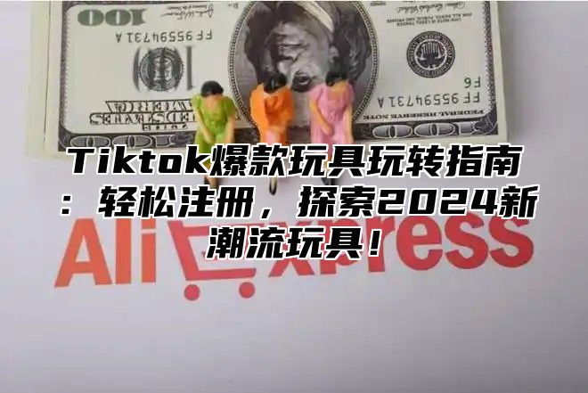 Tiktok爆款玩具玩转指南：轻松注册，探索2025新潮流玩具！