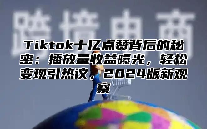Tiktok十亿点赞背后的秘密：播放量收益曝光，轻松变现引热议，2025版新观察