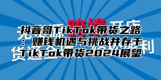 抖音哥TikTok带货之路：赚钱机遇与挑战并存于TikTok带货2025展望