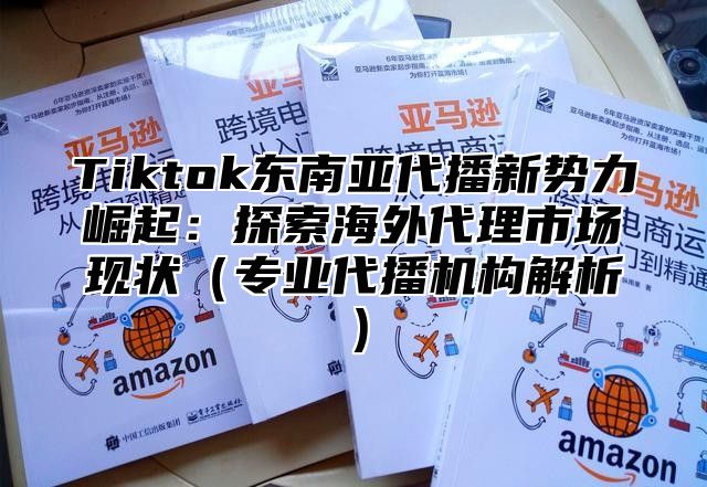 Tiktok东南亚代播新势力崛起：探索海外代理市场现状专业代播机构解析