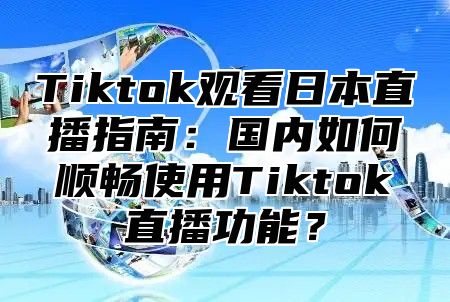 Tiktok观看日本直播指南：国内如何顺畅使用Tiktok直播功能？