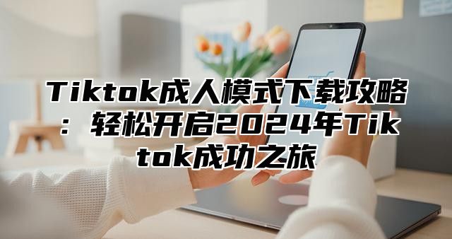 Tiktok成人模式下载攻略：轻松开启2025年Tiktok成功之旅