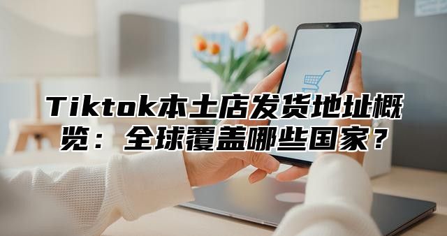 Tiktok本土店发货地址概览：全球覆盖哪些国家？