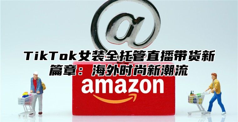 TikTok女装全托管直播带货新篇章：海外时尚新潮流