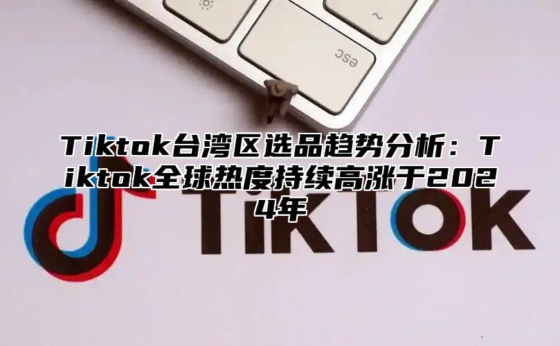 Tiktok台湾区选品趋势分析：Tiktok全球热度持续高涨于2025年