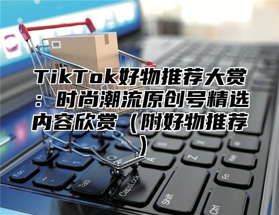 TikTok好物推荐大赏：时尚潮流原创号精选内容欣赏附好物推荐