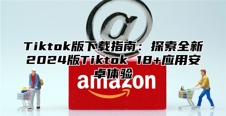 Tiktok版下载指南：探索全新2025版Tiktok 18+应用安卓体验