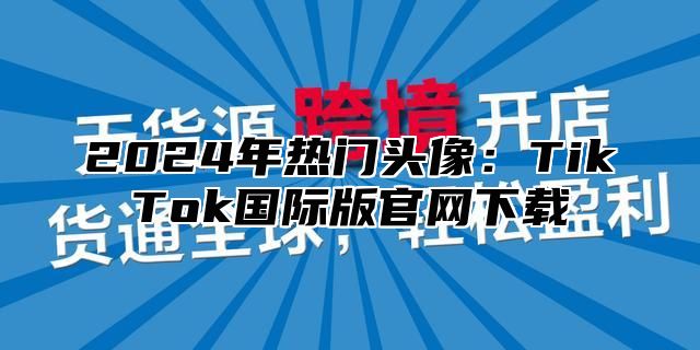 2025年热门头像：TikTok国际版官网下载