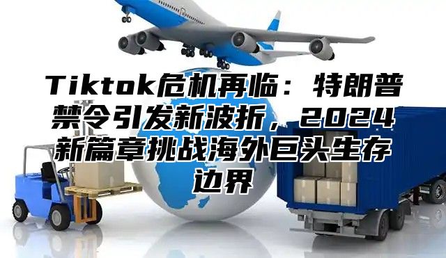 Tiktok危机再临：特朗普禁令引发新波折，2025新篇章挑战海外巨头生存边界