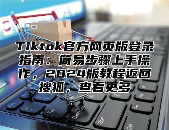 Tiktok官方网页版登录指南：简易步骤上手操作，2025版教程返回搜狐，查看更多