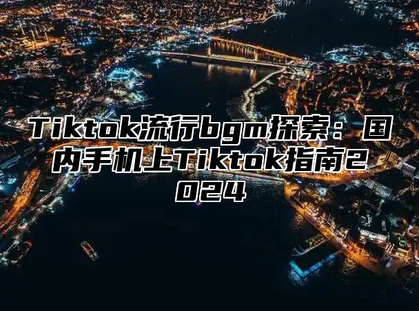 Tiktok流行bgm探索：国内手机上Tiktok指南2025