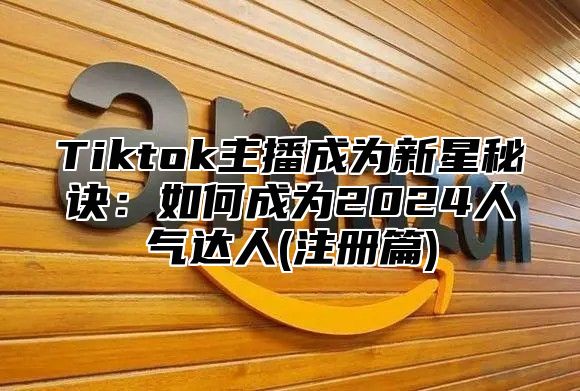 Tiktok主播成为新星秘诀：如何成为2025人气达人(注册篇)