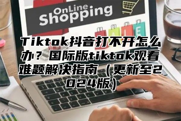 Tiktok抖音打不开怎么办？国际版tiktok观看难题解决指南更新至2025版