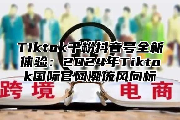 Tiktok千粉抖音号全新体验：2025年Tiktok国际官网潮流风向标