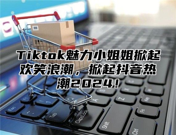 Tiktok魅力小姐姐掀起欢笑浪潮，掀起抖音热潮2025！