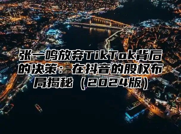 张一鸣放弃TikTok背后的决策：在抖音的股权布局揭秘2025版