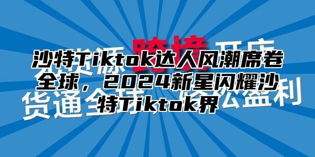 沙特Tiktok达人风潮席卷全球，2025新星闪耀沙特Tiktok界