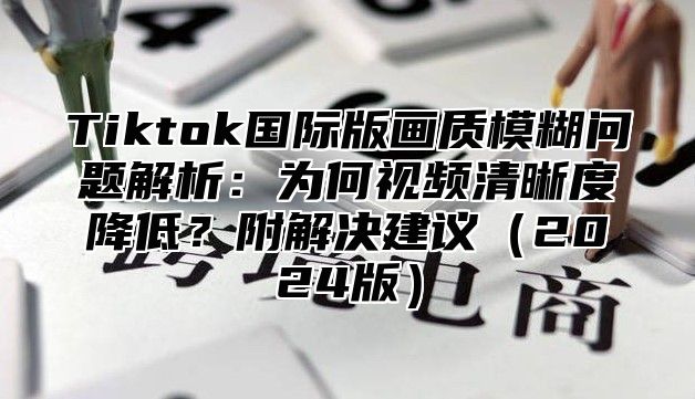 Tiktok国际版画质模糊问题解析：为何视频清晰度降低？附解决建议2025版