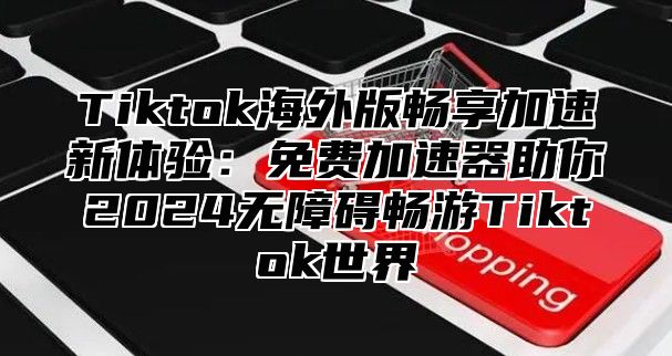 Tiktok海外版畅享加速新体验：免费加速器助你2025无障碍畅游Tiktok世界