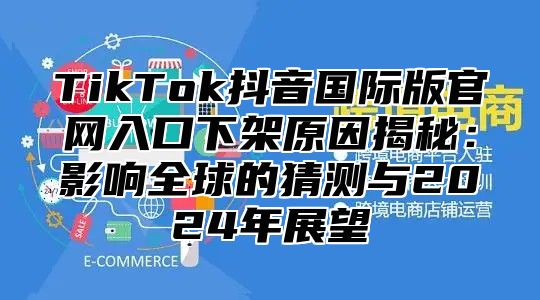 TikTok抖音国际版官网入口下架原因揭秘：影响全球的猜测与2025年展望