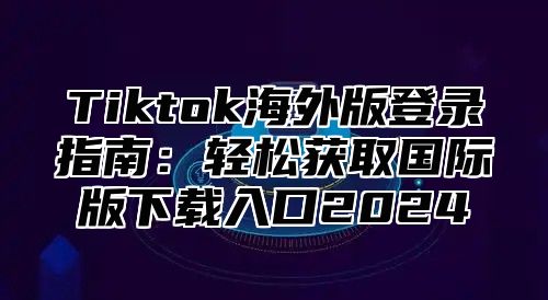 Tiktok海外版登录指南：轻松获取国际版下载入口2025
