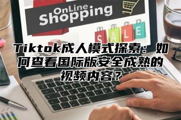 Tiktok成人模式探索：如何查看国际版安全成熟的视频内容？