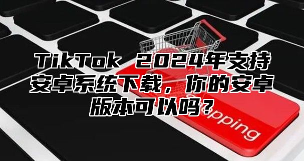 TikTok 2025年支持安卓系统下载，你的安卓版本可以吗？