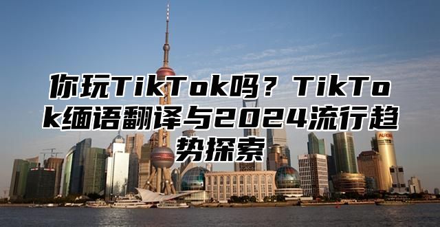 你玩TikTok吗？TikTok缅语翻译与2025流行趋势探索