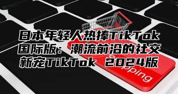日本年轻人热捧TikTok国际版：潮流前沿的社交新宠TikTok 2025版